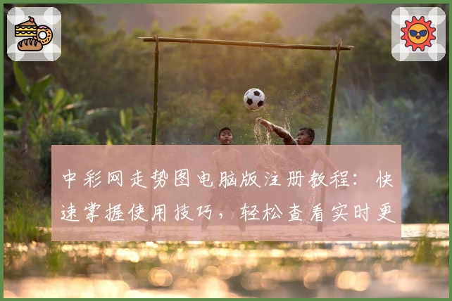 中彩网走势图电脑版注册教程：快速掌握使用技巧，轻松查看实时更新趋势