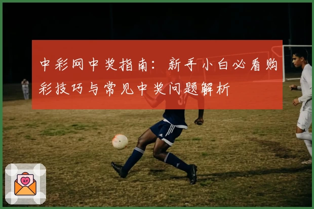 中彩网中奖指南：新手小白必看购彩技巧与常见中奖问题解析