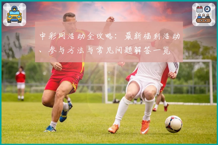 中彩网活动全攻略：最新福利活动、参与方法与常见问题解答一览