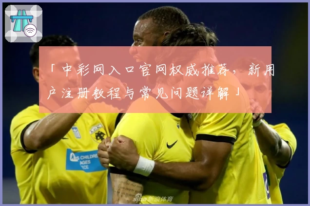 「中彩网入口官网权威推荐，新用户注册教程与常见问题详解」