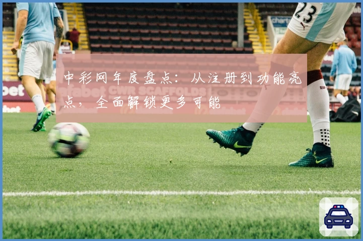 中彩网年度盘点：从注册到功能亮点，全面解锁更多可能