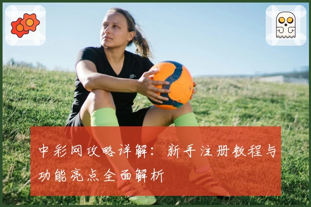 中彩网攻略详解：新手注册教程与功能亮点全面解析