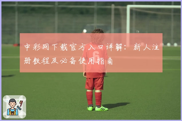 中彩网下载官方入口详解：新人注册教程及必备使用指南