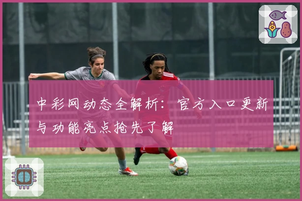 中彩网动态全解析：官方入口更新与功能亮点抢先了解