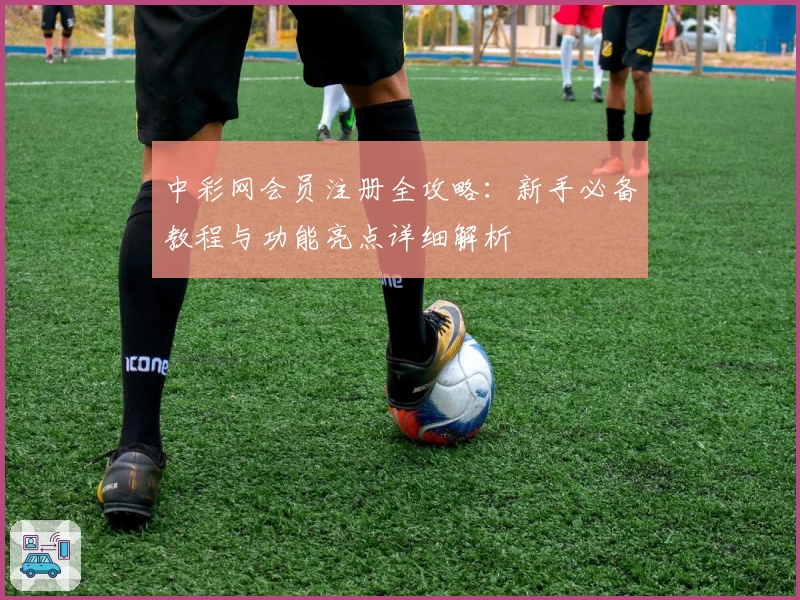 中彩网会员注册全攻略：新手必备教程与功能亮点详细解析