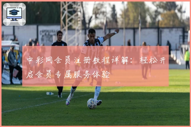 中彩网会员注册教程详解：轻松开启会员专属服务体验