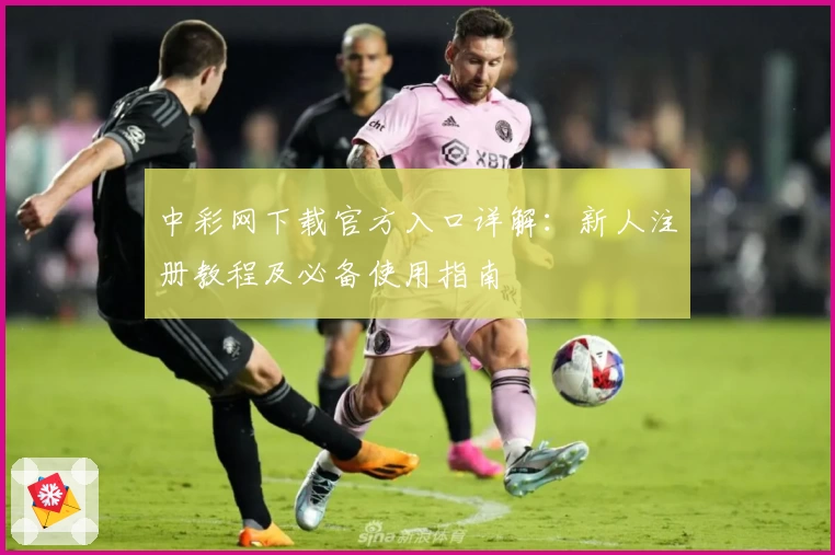 中彩网下载官方入口详解：新人注册教程及必备使用指南