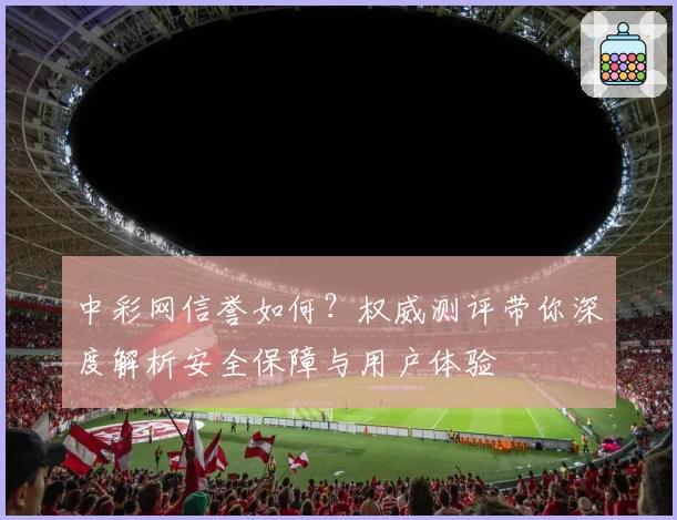 中彩网信誉如何？权威测评带你深度解析安全保障与用户体验