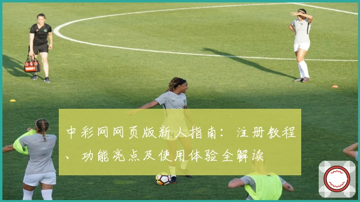 中彩网网页版新人指南：注册教程、功能亮点及使用体验全解读