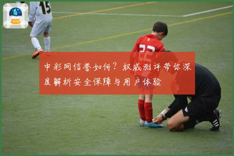 中彩网信誉如何？权威测评带你深度解析安全保障与用户体验