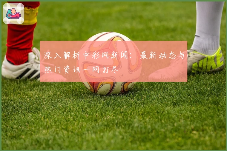 深入解析中彩网新闻：最新动态与热门资讯一网打尽