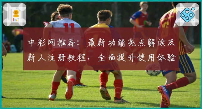 中彩网推荐：最新功能亮点解读及新人注册教程，全面提升使用体验