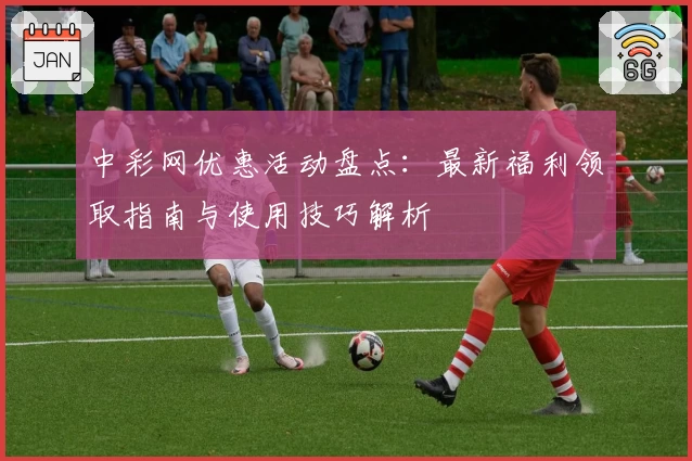 中彩网优惠活动盘点：最新福利领取指南与使用技巧解析