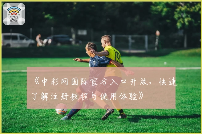 《中彩网国际官方入口开放，快速了解注册教程与使用体验》