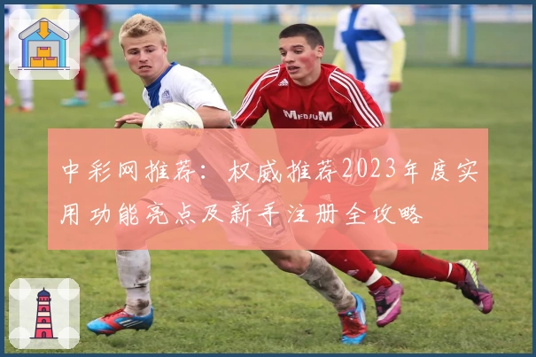 中彩网推荐：权威推荐2023年度实用功能亮点及新手注册全攻略