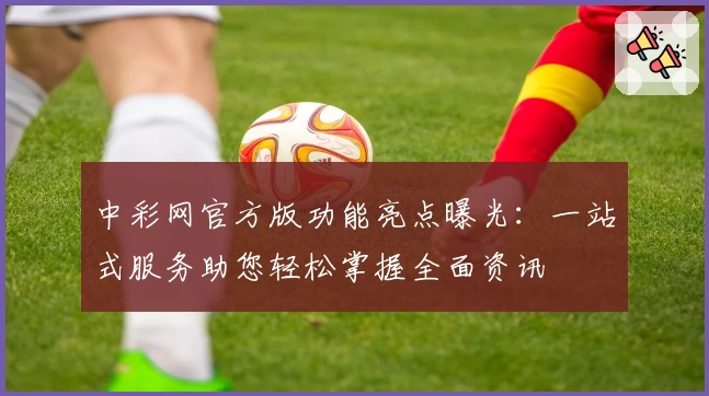 中彩网官方版功能亮点曝光：一站式服务助您轻松掌握全面资讯