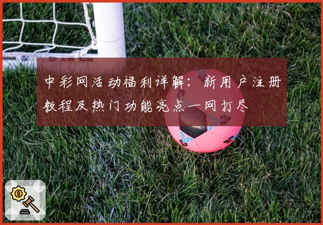 中彩网活动福利详解：新用户注册教程及热门功能亮点一网打尽