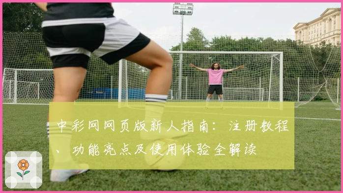 中彩网网页版新人指南：注册教程、功能亮点及使用体验全解读