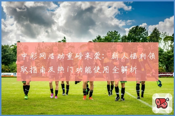 中彩网活动重磅来袭：新人福利领取指南及热门功能使用全解析