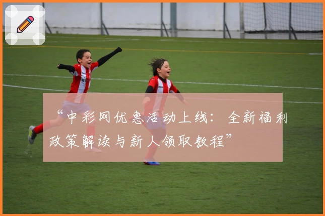 “中彩网优惠活动上线：全新福利政策解读与新人领取教程”